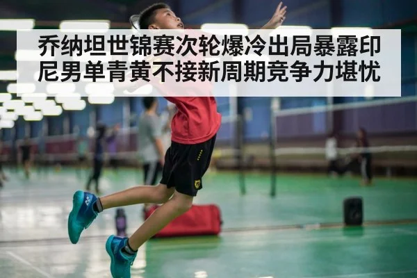 乔纳坦世锦赛次轮爆冷出局暴露印尼男单青黄不接新周期竞争力堪忧